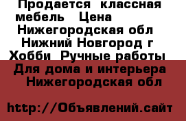 Продается  классная мебель › Цена ­ 22 000 - Нижегородская обл., Нижний Новгород г. Хобби. Ручные работы » Для дома и интерьера   . Нижегородская обл.